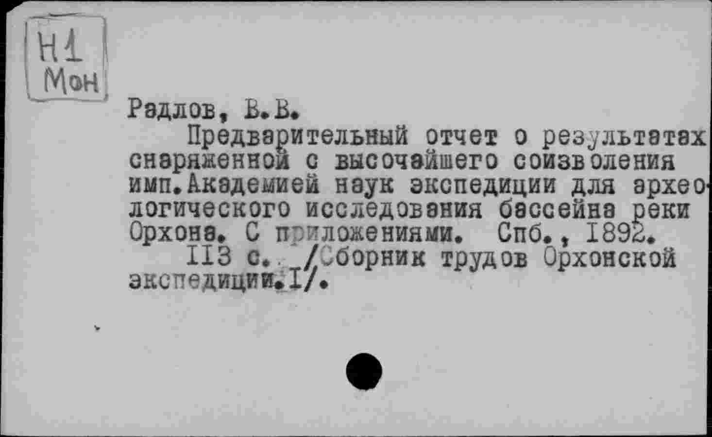 ﻿Hl I
МэН!
Радлов, В. В.
Предварительный отчет о результатах снаряженной с высочайшего соизволения имп.Академией наук экспедиции для архео логического исследования бассейна реки Орхона. G приложениями. Спб., 189^.
ИЗ с.. /Сборник трудов Орхонской ЭКСПвДИЦИИ> -и/ф